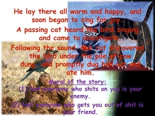 He lay there all warm and happy, and
       soon began to sing for joy.
 A passing cat heard the bird singing
         and came to investigate.
Following the sound, the cat discovered
      the bird under the pile of cow
   dung, and promptly dug him out and
                 ate him.
             Moral of the story:
   (1) Not everyone who shits on you is your
                    enemy.
(2) Not everyone who gets you out of shit is
                 your friend.
 