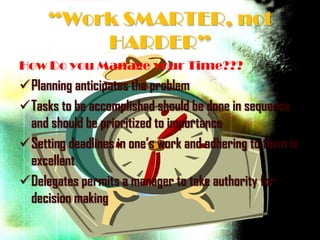 “Work SMARTER, not
         HARDER”
How Do you Manage your Time???
Planning anticipates the problem
Tasks to be accomplished should be done in sequence
 and should be prioritized to importance
Setting deadlines in one’s work and adhering to them is
 excellent
Delegates permits a manager to take authority for
 decision making
 