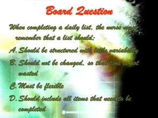 Board Question
When completing a daily list, the nurse must
 remember that a list should;
A.Should be structured with little variability
B. Should not be changed, so that time is not
   wasted
C.Must be flexible
D.Should include all items that need to be
   completed
 