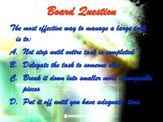 Board Question
The most effective way to manage a large task
 is to:
A. Not stop until entire task is completed
B. Delegate the task to someone else
C. Break it down into smaller more manageable
    pieces
D. Put it off until you have adequate time
 