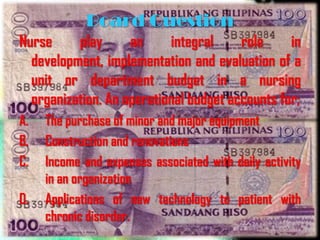 Board Question
Nurse     play      an     integral     role     in
  development, implementation and evaluation of a
  unit or department budget in a nursing
  organization. An operational budget accounts for;
A.   The purchase of minor and major equipment
B.   Construction and renovations
C.   Income and expenses associated with daily activity
     in an organization
D.   Applications of new technology to patient with
     chronic disorder.
 