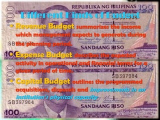 Different Kinds of Budget
 Revenue Budget summarizes the income
 which management expects to generate during
 the planning period.
 Expense Budget describes the expected
 activity in operational and financial terms for a
 given period of time.
 Capital Budget outlines the programmed
 acquisitions, disposals and improvements in an
 institution’s physical capacity
 
