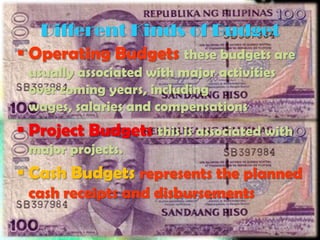 Different Kinds of Budget
 Operating Budgets these budgets are
 usually associated with major activities
 over coming years, including
 wages, salaries and compensations
 Project Budgets this is associated with
 major projects.
 Cash Budgets represents the planned
 cash receipts and disbursements
 