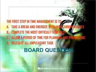 THE FIRST STEP IN TIME MANAGEMENT IS TO;
A. TAKE A BREAK AND ENERGIZE WITH HIGH CARBOHYDRATES
B. COMPLETE THE MOST DIFFICULT TASK FIRST
C. ALLOW A PERIOD OF TIME FOR PLANNING AND PRIORITIZING
D. DELEGATE ALL UNPLEASANT TASK

            BOARD QUESTION
 