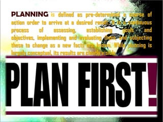 PLANNING is defined as pre-determined a course of
action order to arrive at a desired result. It is a continuous
process      of     assessing,      establishing     goals and
objectives, implementing and evaluating them, and subjecting
these to change as a new facts are known. While planning is
largely conceptual, its results are clearly visible.
 