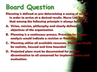 Board Question
Planning is defined as pre-determining a course of action
  in order to arrive at a desired results. Nurse Lea knows
  that among the following principle is always based on;
A. Vision, mission, philosophy and clearly defined
   objectives of the organization
B. Planning is a continuous process. Provision for proper
   analysis would indicate a revision or flexibility
C. Planning utilize all available resources. Planning should
   be realistic, focused and time bounded
D. Projected plans must be documented for proper
   dissemination to all concerned for implementation and
   evaluation.
 