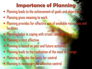 Importance of Planning
 Planning leads to the achievement of goals and objectives
 Planning gives meaning to work.
 Planning provides for effective use of available resources and
  facilities
 Planning helps in coping with crises (disaster plans)
 Planning is cost effective
 Planning is based on past and future activities
 Planning leads to the realization of the need to change
 Planning provides the basis for control
 Planning is necessary for effective control
 