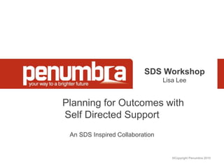 ©Copyright Penumbra 2010
SDS Workshop
Lisa Lee
Planning for Outcomes with
Self Directed Support
An SDS Inspired Collaboration
 