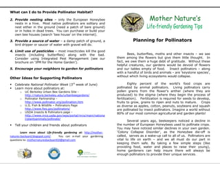What can I do to Provide Pollinator Habitat?
2. Provide nesting sites – only the European Honeybee
nests in a hive. Most native pollinators are solitary and
nest either in the ground (need a patch of bare ground)
or in holes in dead trees. You can purchase or build your
own bee houses (search ‘bee house’ on the internet).
3. Provide a source of water – a damp patch of ground, a
bird dripper or saucer of water with gravel will do.
4. Limit use of pesticides – most insecticides kill the good
insects (including butterflies) along with the bad.
Consider using Integrated Pest Management (see our
brochure on ‘IPM for the Home Garden’).
5. Encourage your neighbors to garden for pollinators
Other Ideas for Supporting Pollinators
 Celebrate National Pollinator Week (3rd
week of June)
 Learn more about pollinators at:
o UC Berkeley Urban Bee Gardens Site -
http://nature.berkeley.edu/urbanbeegardens/
o Pollinator Partnership -
http://www.pollinator.org/pollination.htm
o U.S. Fish & Wildlife – Pollinators Page
http://www.fws.gov/pollinators/
o USDA Insects & Pollinators page -
http://www.nrcs.usda.gov/wps/portal/nrcs/main/nationa
l/plantsanimals/pollinate/
 Tell your children and friends about pollinators
Learn more about Life-friendly gardening at: http://mother-
natures-backyard.blogspot.com/. You can e-mail your gardening
questions to: mothernaturesbackyard10@gmail.com
Planning for Pollinators
Bees, butterflies, moths and other insects – we see
them among the flowers but give them little thought. In
fact, we owe them a huge debt of gratitude. Without these
helpful creatures, our gardens would be devoid of flowers
and our tables empty of food. Insect pollinators – along
with a handful of birds and animals - are ‘keystone species’,
without which living ecosystems would collapse.
Eighty percent of the world’s food crops are
pollinated by animal pollinators. Living pollinators carry
pollen grains from the flower’s anther (where they are
produced) to the stigma (where they begin the process of
fertilization). Fertilization is required for seeds to develop,
fruits to grow, grains to ripen and nuts to mature. Crops
as diverse as apples, cotton, peanuts, soybeans and squash
are pollinated by insect pollinators. Imagine a world without
80% of our most common agricultural and garden plants!
Several years ago, beekeepers noticed a decline in
the number of European Honeybees used to pollinate crops.
You may have noticed similar declines in your own garden.
‘Colony Collapse Disorder’, as the Honeybee die-off is
called, serves as a wake-up call to all of us. Pollinators are
vital to life on earth – and we all must do our part in
keeping them safe. By taking a few simple steps (like
providing food, water and places to raise their young),
home gardeners can help insure there will always be
enough pollinators to provide their unique services.
 