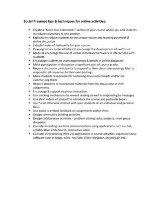 Social Presence tips & techniques for online activities:

      Create a “Meet Your Classmates” section of your course where you and students
       introduce yourselves to one another.
      Explicitly introduce students to the unique nature and learning potential of
       online discussion
      Establish rules of Netiquette for your course.
      Develop initial course activities to encourage the development of swift trust.
      Model & encourage the use of verbal immediacy behaviors in interactions with
       students.
      Encourage students to share experiences & beliefs in online discussion.
      Make participation in discussion a significant part of course grades.
      Require discussion participants to respond to their classmates postings &/or to
       respond to all responses to their own postings.
      Make students responsible for sustaining discussion threads and/or for
       summarizing them
      Require students to incorporate materials from the discussions in their
       assignments.
      Encourage & support vicarious interaction.
      Use tracking mechanisms to reward reading as well as responding to messages.
      Use short videos of yourself to introduce the course and particular topics.
      Journal or otherwise interact with your students on an individual and personal
       basis.
      Use audio to embed feedback on assignments within them.
      Design community building activities.
      Design collaborative activities – problem solving tasks, projects, small group
       discussion.
      Consider including real time communications using applications such as chat,
       collaborative whiteboards, interactive video.
      Consider incorporating Web 2.0 applications in course activities, especially social
       software such as blogs, wikis, YouTube, Flickr, MySpace, Second Life, etc.
 