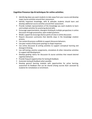 Cognitive Presence tips & techniques for online activities:

      Identify big ideas you want students to take away from your course and develop
       major course activities around their assessment.
      Identify important knowledge, skills & attitudes students should learn and
       develop additional course activities around their assessment.
      Provide multiple representations of the knowledge you want students to learn
       and multiple activities for practicing desired skills.
      Encourage experimentation, divergent thinking & multiple perspectives in online
       discussion through provocative, open-ended questions.
      Model, support & encourage diverse points of view in online discussion.
      Require discussion summaries that identify steps in the knowledge creation
       process.
      Use content & process scaffolds to support discourse behaviors.
      Use peer review of discussion postings to shape responses.
      Use online discussion & writing activities to support conceptual learning and
       divergent thinking.
      Use self-testing, practice assignments, simulations & other interactive activities
       to support skill development.
      Develop grading rubrics for discussion & course activities that reward desired
       cognitive behaviors.
      Provide frequent opportunities for testing & feedback.
      Automate testing & feedback when possible.
      Develop general learning modules with opportunities for active learning,
       assessment & feedback that can be shared among courses &/or accessed by
       students for remediation or enrichment.
 