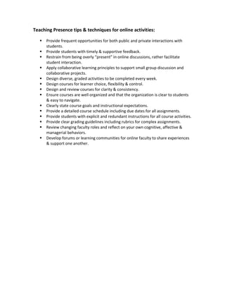 Teaching Presence tips & techniques for online activities:

      Provide frequent opportunities for both public and private interactions with
       students.
      Provide students with timely & supportive feedback.
      Restrain from being overly “present” in online discussions, rather facilitate
       student interaction.
      Apply collaborative learning principles to support small group discussion and
       collaborative projects.
      Design diverse, graded activities to be completed every week.
      Design courses for learner choice, flexibility & control.
      Design and review courses for clarity & consistency.
      Ensure courses are well organized and that the organization is clear to students
       & easy to navigate.
      Clearly state course goals and instructional expectations.
      Provide a detailed course schedule including due dates for all assignments.
      Provide students with explicit and redundant instructions for all course activities.
      Provide clear grading guidelines including rubrics for complex assignments.
      Review changing faculty roles and reflect on your own cognitive, affective &
       managerial behaviors.
      Develop forums or learning communities for online faculty to share experiences
       & support one another.
 