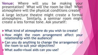 Venue: Where will you be making your
presentation? What will the room be like? What
atmosphere will the physical conditions create?
A large lecture theatre might create a formal
atmosphere. Similarly, a seminar room might
create a less formal tone. Ask yourself:
What kind of atmosphere do you wish to create?
How might the room arrangement affect your
relationship with the audience?
Can you do anything to change the arrangement of
the room to suit your objectives?
What audio-visual aids can you use?
 