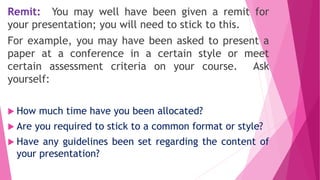 Remit: You may well have been given a remit for
your presentation; you will need to stick to this.
For example, you may have been asked to present a
paper at a conference in a certain style or meet
certain assessment criteria on your course. Ask
yourself:
 How much time have you been allocated?
 Are you required to stick to a common format or style?
 Have any guidelines been set regarding the content of
your presentation?
 