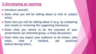 5.Developing an opening
 Introduce yourself;
 State what you will be talking about (a title or subject
area);
 State how you will be talking about it (e.g. by comparing
test results or reviewing the supporting literature);
 State what you intend to be the outcome of your
presentation (an informed group, a lively discussion);
 State what you expect your audience to do (listen, take
notes, read a handout, ask questions
before/during/after).
 