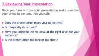 7.Reviewing Your Presentation
Once you have written your presentation make sure that
you review its content. Ask yourself:
 Does the presentation meet your objectives?
 Is it logically structured?
 Have you targeted the material at the right level for your
audience?
 Is the presentation too long or too short?
 