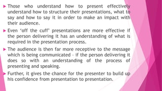  Those who understand how to present effectively
understand how to structure their presentations, what to
say and how to say it in order to make an impact with
their audience.
 Even ‘off the cuff’ presentations are more effective if
the person delivering it has an understanding of what is
required in the presentation process.
 The audience is then far more receptive to the message
which is being communicated – if the person delivering it
does so with an understanding of the process of
presenting and speaking.
 Further, it gives the chance for the presenter to build up
his confidence from presentation to presentation.
 