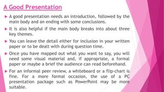 A Good Presentation
 A good presentation needs an introduction, followed by the
main body and an ending with some conclusions.
 It is also helpful if the main body breaks into about three
key themes.
 You can leave the detail either for inclusion in your written
paper or to be dealt with during question time.
 Once you have mapped out what you want to say, you will
need some visual material and, if appropriate, a formal
paper or maybe a brief the audience can read beforehand.
 For an informal peer review, a whiteboard or a flip-chart is
fine. For a more formal occasion, the use of a PC
presentation package such as PowerPoint may be more
suitable.
 