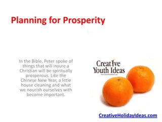 Planning for Prosperity


 In the Bible, Peter spoke of
    things that will insure a
  Christian will be spiritually
      prosperous. Like the
  Chinese New Year, a little
   house cleaning and what
  we nourish ourselves with
      become important.



                                  CreativeHolidayIdeas.com
 