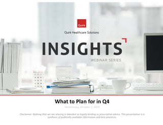 What to Plan for in Q4 
Wednesday, October 1, 2014 
Disclaimer: Nothing that we are sharing is intended as legally binding or prescriptive advice. This presentation is a 
synthesis of publically available information and best practices. 
 
