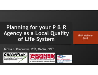 Teresa L. Penbrooke, PhD, MAOM, CPRE
Planning for your P & R
Agency as a Local Quality
of Life System
IPRA Webinar
2019
 