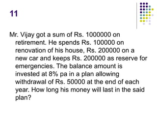 11
Mr. Vijay got a sum of Rs. 1000000 on
retirement. He spends Rs. 100000 on
renovation of his house, Rs. 200000 on a
new car and keeps Rs. 200000 as reserve for
emergencies. The balance amount is
invested at 8% pa in a plan allowing
withdrawal of Rs. 50000 at the end of each
year. How long his money will last in the said
plan?
 