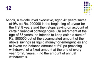12
Ashok, a middle level executive, aged 45 years saves
at 9% pa Rs. 200000 in the beginning of a year for
the first 8 years and then stops saving on account of
certain financial contingencies. On retirement at the
age of 65 years, he intends to keep aside a sum of
Rs. 500000 out of the accumulated amount of the
above savings as liquid money for emergencies and
to invest the balance amount at 6% pa providing
withdrawal of a fixed amount at the end of every
year for 20 years. Find the amount of annual
withdrawals.
 