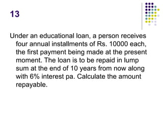 13
Under an educational loan, a person receives
four annual installments of Rs. 10000 each,
the first payment being made at the present
moment. The loan is to be repaid in lump
sum at the end of 10 years from now along
with 6% interest pa. Calculate the amount
repayable.
 