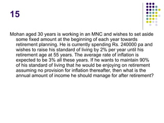15
Mohan aged 30 years is working in an MNC and wishes to set aside
some fixed amount at the beginning of each year towards
retirement planning. He is currently spending Rs. 240000 pa and
wishes to raise his standard of living by 2% per year until his
retirement age at 55 years. The average rate of inflation is
expected to be 3% all these years. If he wants to maintain 90%
of his standard of living that he would be enjoying on retirement
assuming no provision for inflation thereafter, then what is the
annual amount of income he should manage for after retirement?
 