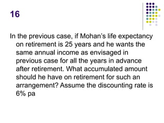 16
In the previous case, if Mohan’s life expectancy
on retirement is 25 years and he wants the
same annual income as envisaged in
previous case for all the years in advance
after retirement. What accumulated amount
should he have on retirement for such an
arrangement? Assume the discounting rate is
6% pa
 