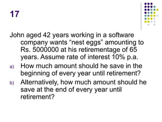 17
John aged 42 years working in a software
company wants “nest eggs” amounting to
Rs. 5000000 at his retirementage of 65
years. Assume rate of interest 10% p.a.
a) How much amount should he save in the
beginning of every year until retirement?
b) Alternatively, how much amount should he
save at the end of every year until
retirement?
 
