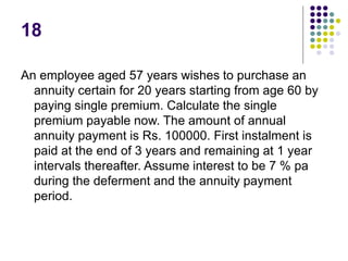 18
An employee aged 57 years wishes to purchase an
annuity certain for 20 years starting from age 60 by
paying single premium. Calculate the single
premium payable now. The amount of annual
annuity payment is Rs. 100000. First instalment is
paid at the end of 3 years and remaining at 1 year
intervals thereafter. Assume interest to be 7 % pa
during the deferment and the annuity payment
period.
 