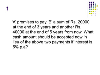 1
‘A’ promises to pay ‘B’ a sum of Rs. 20000
at the end of 3 years and another Rs.
40000 at the end of 5 years from now. What
cash amount should be accepted now in
lieu of the above two payments if interest is
5% p.a?
 