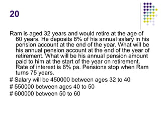 20
Ram is aged 32 years and would retire at the age of
60 years. He deposits 8% of his annual salary in his
pension account at the end of the year. What will be
his annual pension account at the end of the year of
retirement. What will be his annual pension amount
paid to him at the start of the year on retirement.
Rate of interest is 6% pa. Pensions stop when Ram
turns 75 years.
# Salary will be 450000 between ages 32 to 40
# 550000 between ages 40 to 50
# 600000 between 50 to 60
 
