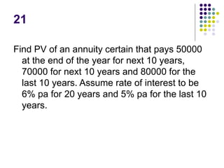 21
Find PV of an annuity certain that pays 50000
at the end of the year for next 10 years,
70000 for next 10 years and 80000 for the
last 10 years. Assume rate of interest to be
6% pa for 20 years and 5% pa for the last 10
years.
 