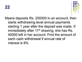 22
Meera deposits Rs. 200000 in an account, then
starts withdrawing level annual payments
starting 1 year after the deposit was made. If
immediately after 11th drawing, she has Rs.
40000 left in her account. Find the amount of
each cash withdrawal if annual rate of
interest is 8%
 
