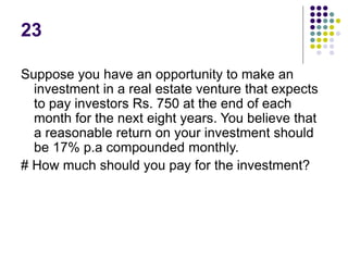 23
Suppose you have an opportunity to make an
investment in a real estate venture that expects
to pay investors Rs. 750 at the end of each
month for the next eight years. You believe that
a reasonable return on your investment should
be 17% p.a compounded monthly.
# How much should you pay for the investment?
 