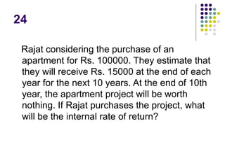 24
Rajat considering the purchase of an
apartment for Rs. 100000. They estimate that
they will receive Rs. 15000 at the end of each
year for the next 10 years. At the end of 10th
year, the apartment project will be worth
nothing. If Rajat purchases the project, what
will be the internal rate of return?
 
