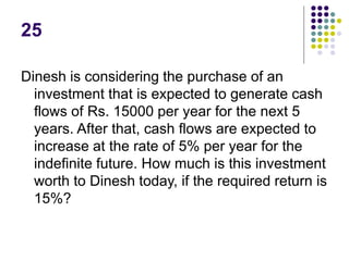 25
Dinesh is considering the purchase of an
investment that is expected to generate cash
flows of Rs. 15000 per year for the next 5
years. After that, cash flows are expected to
increase at the rate of 5% per year for the
indefinite future. How much is this investment
worth to Dinesh today, if the required return is
15%?
 