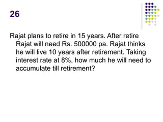 26
Rajat plans to retire in 15 years. After retire
Rajat will need Rs. 500000 pa. Rajat thinks
he will live 10 years after retirement. Taking
interest rate at 8%, how much he will need to
accumulate till retirement?
 