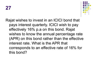 27
Rajat wishes to invest in an ICICI bond that
pays interest quarterly. ICICI wish to pay
effectively 16% p.a on this bond. Rajat
wishes to know the annual percentage rate
(APR) on this bond rather than the effective
interest rate. What is the APR that
corresponds to an effective rate of 16% for
this bond?
 