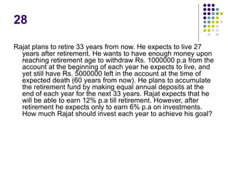 28
Rajat plans to retire 33 years from now. He expects to live 27
years after retirement. He wants to have enough money upon
reaching retirement age to withdraw Rs. 1000000 p.a from the
account at the beginning of each year he expects to live, and
yet still have Rs. 5000000 left in the account at the time of
expected death (60 years from now). He plans to accumulate
the retirement fund by making equal annual deposits at the
end of each year for the next 33 years. Rajat expects that he
will be able to earn 12% p.a till retirement. However, after
retirement he expects only to earn 6% p.a on investments.
How much Rajat should invest each year to achieve his goal?
 