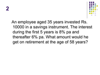 2
An employee aged 35 years invested Rs.
10000 in a savings instrument. The interest
during the first 5 years is 8% pa and
thereafter 6% pa. What amount would he
get on retirement at the age of 58 years?
 