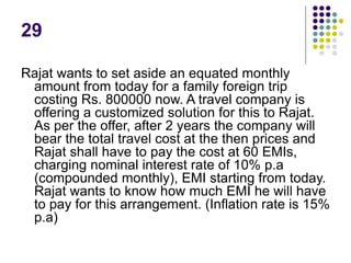 29
Rajat wants to set aside an equated monthly
amount from today for a family foreign trip
costing Rs. 800000 now. A travel company is
offering a customized solution for this to Rajat.
As per the offer, after 2 years the company will
bear the total travel cost at the then prices and
Rajat shall have to pay the cost at 60 EMIs,
charging nominal interest rate of 10% p.a
(compounded monthly), EMI starting from today.
Rajat wants to know how much EMI he will have
to pay for this arrangement. (Inflation rate is 15%
p.a)
 