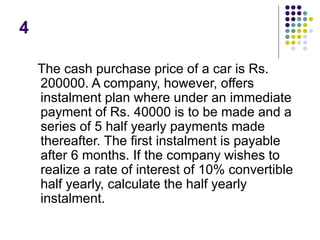 4
The cash purchase price of a car is Rs.
200000. A company, however, offers
instalment plan where under an immediate
payment of Rs. 40000 is to be made and a
series of 5 half yearly payments made
thereafter. The first instalment is payable
after 6 months. If the company wishes to
realize a rate of interest of 10% convertible
half yearly, calculate the half yearly
instalment.
 