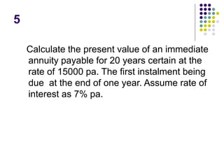 5
Calculate the present value of an immediate
annuity payable for 20 years certain at the
rate of 15000 pa. The first instalment being
due at the end of one year. Assume rate of
interest as 7% pa.
 