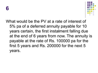 6
What would be the PV at a rate of interest of
5% pa of a deferred annuity payable for 10
years certain, the first instalment falling due
at the end of 6 years from now. The annuity is
payable at the rate of Rs. 100000 pa for the
first 5 years and Rs. 200000 for the next 5
years.
 