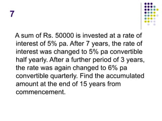 7
A sum of Rs. 50000 is invested at a rate of
interest of 5% pa. After 7 years, the rate of
interest was changed to 5% pa convertible
half yearly. After a further period of 3 years,
the rate was again changed to 6% pa
convertible quarterly. Find the accumulated
amount at the end of 15 years from
commencement.
 