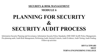 PLANNING FOR SECURITY
&
SECURITY AUDIT PROCESS
SECURITY & RISK MANAGEMENT
MODULE 6
DIVYA TIWARI
MEIT
TERNA ENGINEERING COLLEGE
Information Security Planning and Governance, Information Security Policy Standards, EISP, ISSP, SysSP, Policy Management,
Pre-planning audit, Audit Risk Management, Performing Audit, Internal Controls, Audit Evidence, Audit Testing, Audit Finding,
Follow-up activities
 