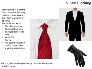 Villain Clothing
After looking at different
films I think the following
clothing is what I want
the villain to wear in my
opening.
The villain will wear:
• Black leather gloves
• Black suit (maybe a
black jacket over the
top)
• White Shirt
• Red tie
• The actor hair is short
so don’t have to do
anything with his hair
The suit, shirt and tie provided by the actor. Black gloves
provided by me.
 